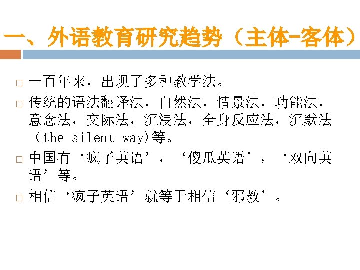 一、外语教育研究趋势（主体-客体） 一百年来，出现了多种教学法。 传统的语法翻译法，自然法，情景法，功能法， 意念法，交际法，沉浸法，全身反应法，沉默法 （the silent way)等。 中国有‘疯子英语’，‘傻瓜英语’，‘双向英 语’等。 相信‘疯子英语’就等于相信‘邪教’。 