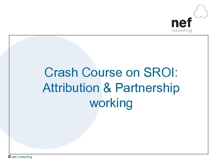 Crash Course on SROI: Attribution & Partnership working © nef consulting 