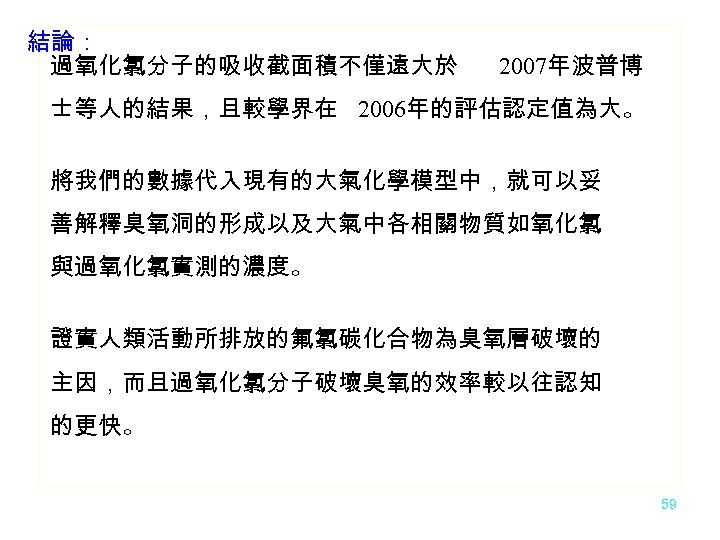 結論： 過氧化氯分子的吸收截面積不僅遠大於 2007年波普博 士等人的結果，且較學界在 2006年的評估認定值為大。 將我們的數據代入現有的大氣化學模型中，就可以妥 善解釋臭氧洞的形成以及大氣中各相關物質如氧化氯 與過氧化氯實測的濃度。 證實人類活動所排放的氟氯碳化合物為臭氧層破壞的 主因，而且過氧化氯分子破壞臭氧的效率較以往認知 的更快。 59 