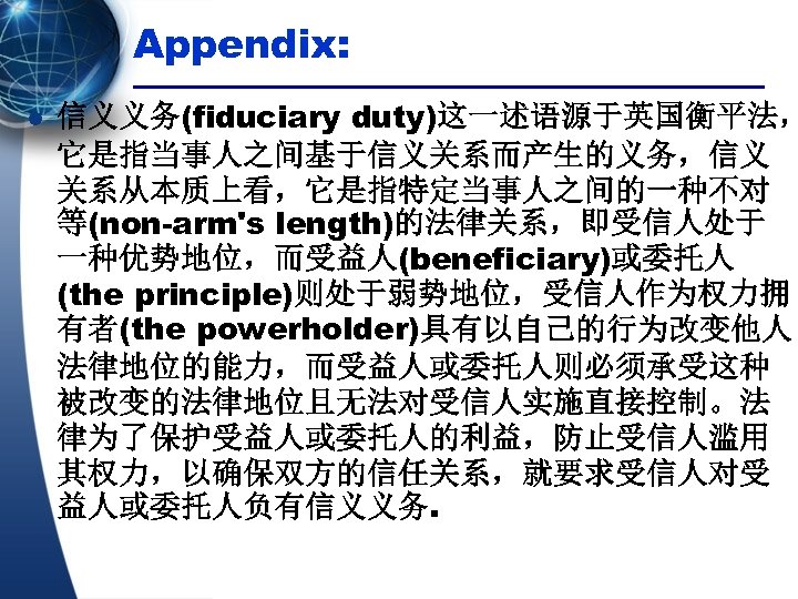 Appendix: l 信义义务(fiduciary duty)这一述语源于英国衡平法， 它是指当事人之间基于信义关系而产生的义务，信义 关系从本质上看，它是指特定当事人之间的一种不对 等(non-arm's length)的法律关系，即受信人处于 一种优势地位，而受益人(beneficiary)或委托人 (the principle)则处于弱势地位，受信人作为权力拥 有者(the powerholder)具有以自己的行为改变他人 法律地位的能力，而受益人或委托人则必须承受这种