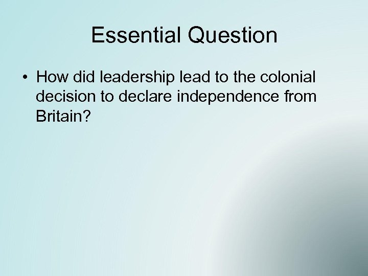 Essential Question • How did leadership lead to the colonial decision to declare independence