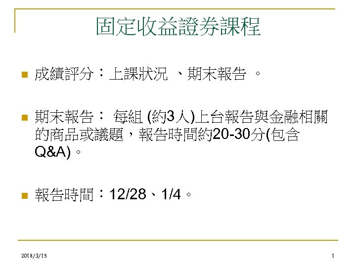 固定收益證券課程 n 成績評分：上課狀況 、期末報告 。 n 期末報告： 每組 (約3人)上台報告與金融相關 的商品或議題，報告時間約20 -30分(包含 Q&A)。 n 報告時間：