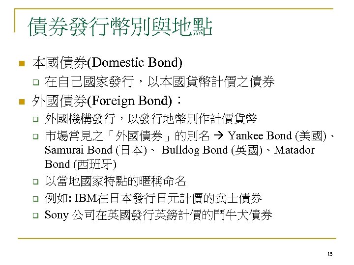 債券發行幣別與地點 n 本國債券(Domestic Bond) q n 在自己國家發行，以本國貨幣計價之債券 外國債券(Foreign Bond)： q q q 外國機構發行，以發行地幣別作計價貨幣 市場常見之「外國債券」的別名