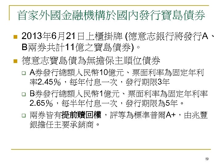 首家外國金融機構於國內發行寶島債券 n n 2013年 6月21日上櫃掛牌 (德意志銀行將發行A、 B兩券共計11億之寶島債券)。 德意志寶島債為無擔保主順位債券 q q q A券發行總額人民幣 10億元、票面利率為固定年利 率2.