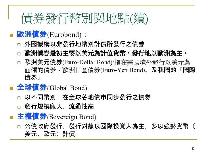 債券發行幣別與地點(續) n 歐洲債券(Eurobond)： q q q n 全球債券(Global Bond) q q n 外國機構以非發行地幣別計價所發行之債券 歐洲債券最初主要以美元為計值貨幣，發行地以歐洲為主。