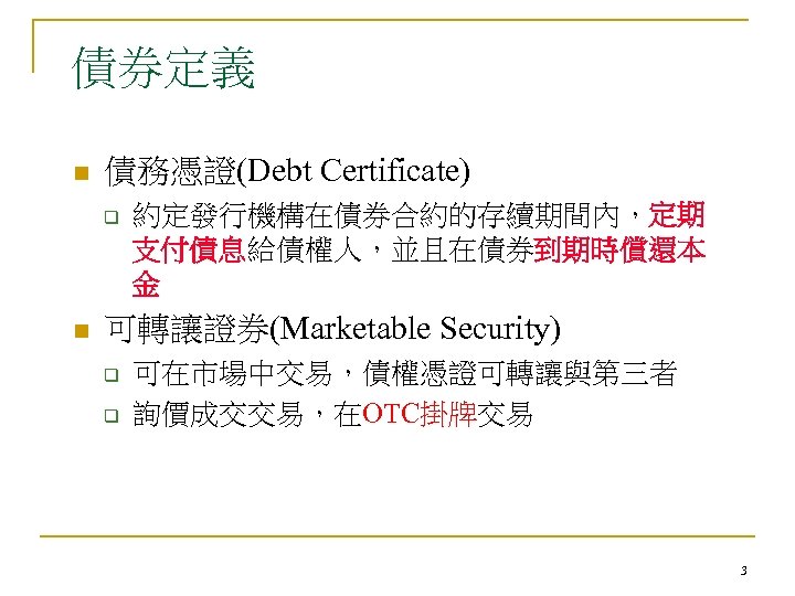 債券定義 n 債務憑證(Debt Certificate) q n 約定發行機構在債券合約的存續期間內，定期 支付債息給債權人，並且在債券到期時償還本 金 可轉讓證券(Marketable Security) q q 可在市場中交易，債權憑證可轉讓與第三者
