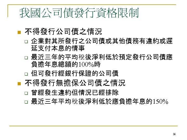 我國公司債發行資格限制 n 不得發行公司債之情況 q q q n 企業對其所發行之公司債或其他債務有違約或遲 延支付本息的情事 最近三年的平均稅後淨利低於預定發行公司債應 負擔年息總額的100%時 但可發行經銀行保證的公司債 不得發行無擔保公司債之情況 q