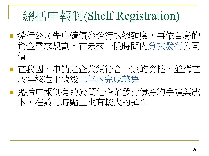 總括申報制(Shelf Registration) n n n 發行公司先申請債券發行的總額度，再依自身的 資金需求規劃，在未來一段時間內分次發行公司 債 在我國，申請之企業須符合一定的資格，並應在 取得核准生效後二年內完成募集 總括申報制有助於簡化企業發行債券的手續與成 本，在發行時點上也有較大的彈性 38 