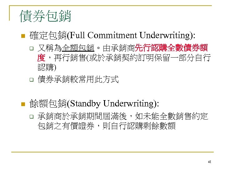債券包銷 n 確定包銷(Full Commitment Underwriting): q q n 又稱為全額包銷。由承銷商先行認購全數債券額 度，再行銷售(或於承銷契約訂明保留一部分自行 認購) 債券承銷較常用此方式 餘額包銷(Standby Underwriting):