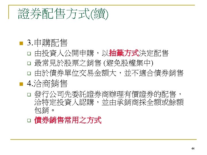 證券配售方式(續) n 3. 申購配售 q q q n 由投資人公開申購，以抽籤方式決定配售 最常見於股票之銷售 (避免股權集中) 由於債券單位交易金額大，並不適合債券銷售 4. 洽商銷售