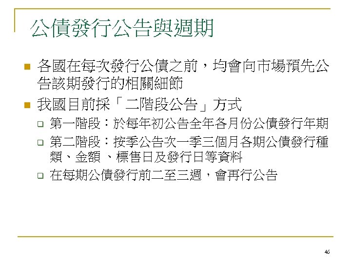 公債發行公告與週期 n n 各國在每次發行公債之前，均會向市場預先公 告該期發行的相關細節 我國目前採「二階段公告」方式 q q q 第一階段：於每年初公告全年各月份公債發行年期 第二階段：按季公告次一季三個月各期公債發行種 類、金額 、標售日及發行日等資料 在每期公債發行前二至三週，會再行公告