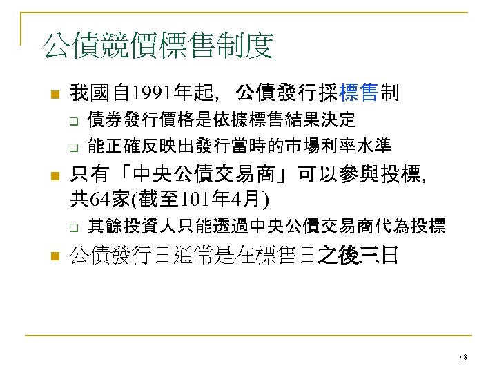 公債競價標售制度 n 我國自 1991年起，公債發行採標售制 q q n 只有「中央公債交易商」可以參與投標， 共 64家(截至 101年 4月) q n