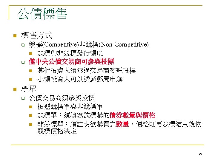 公債標售 n 標售方式 q q n 競標(Competitive)非競標(Non-Competitive) n 競標與非競標發行額度 僅中央公債交易商可參與投標 n 其他投資人須透過交易商委託投標 n 小額投資人可以透過郵局申購