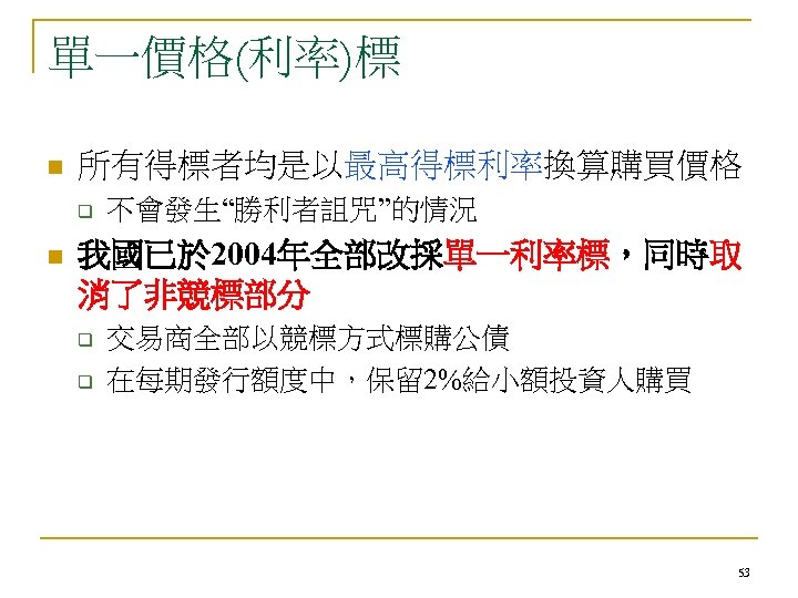 單一價格(利率)標 n 所有得標者均是以最高得標利率換算購買價格 q n 不會發生“勝利者詛咒”的情況 我國已於 2004年全部改採單一利率標，同時取 消了非競標部分 q q 交易商全部以競標方式標購公債 在每期發行額度中，保留 2%給小額投資人購買