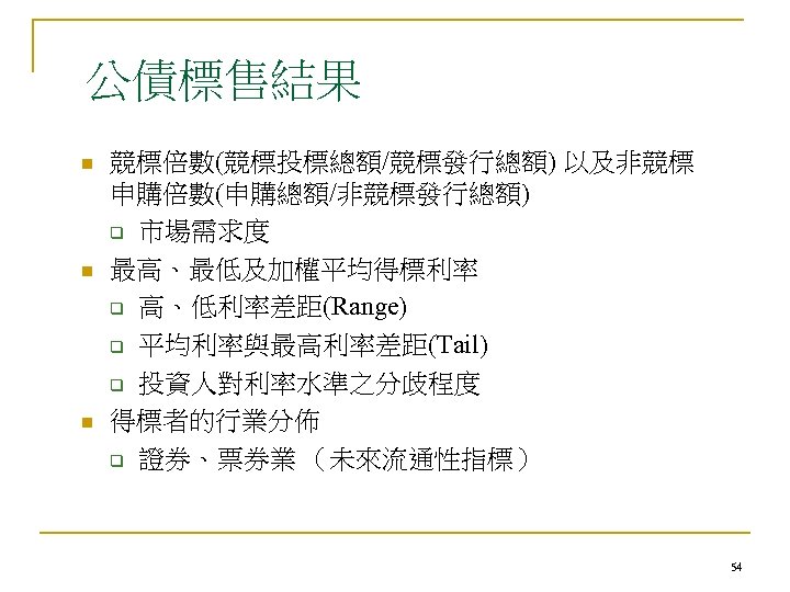 公債標售結果 n n n 競標倍數(競標投標總額/競標發行總額) 以及非競標 申購倍數(申購總額/非競標發行總額) q 市場需求度 最高、最低及加權平均得標利率 q 高、低利率差距(Range) q 平均利率與最高利率差距(Tail)