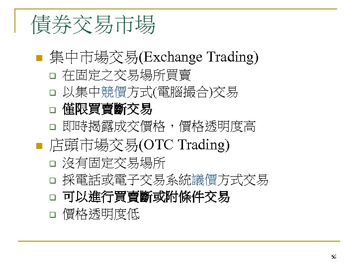 債券交易市場 n 集中市場交易(Exchange Trading) q q n 在固定之交易場所買賣 以集中競價方式(電腦撮合)交易 僅限買賣斷交易 即時揭露成交價格，價格透明度高 店頭市場交易(OTC Trading) q