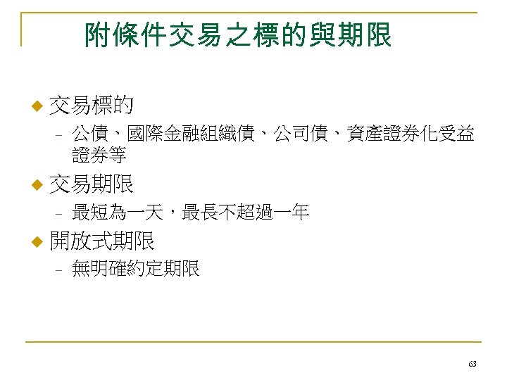 附條件交易之標的與期限 u 交易標的 - u 交易期限 - u 公債、國際金融組織債、公司債、資產證券化受益 證券等 最短為一天，最長不超過一年 開放式期限 - 無明確約定期限