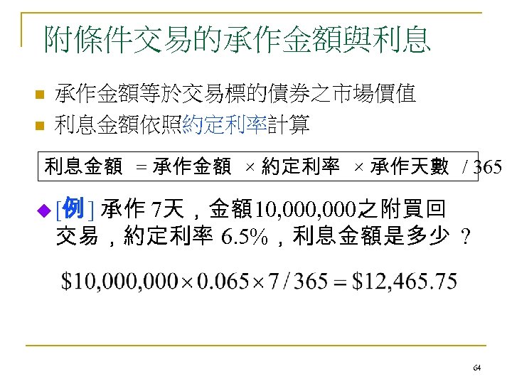 附條件交易的承作金額與利息 n n 承作金額等於交易標的債券之市場價值 利息金額依照約定利率計算 利息金額 = 承作金額 × 約定利率 × 承作天數 / 365