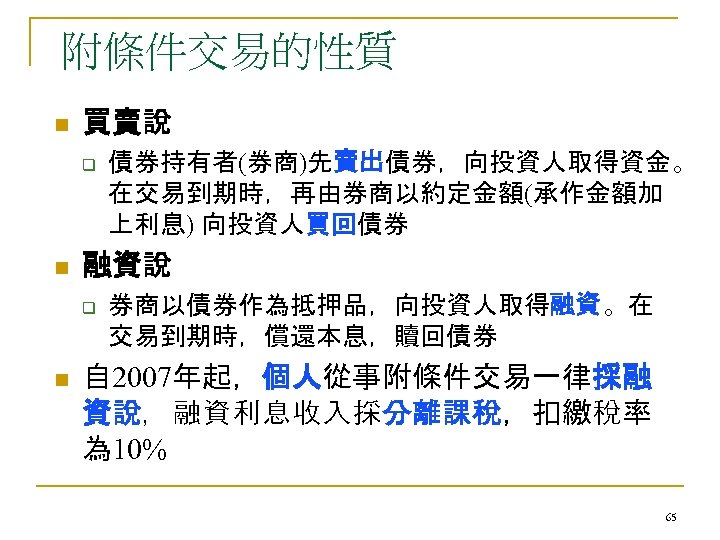 附條件交易的性質 n 買賣說 q n 融資說 q n 債券持有者(券商)先賣出債券，向投資人取得資金。 在交易到期時，再由券商以約定金額(承作金額加 上利息) 向投資人買回債券 券商以債券作為抵押品，向投資人取得融資。在 交易到期時，償還本息，贖回債券