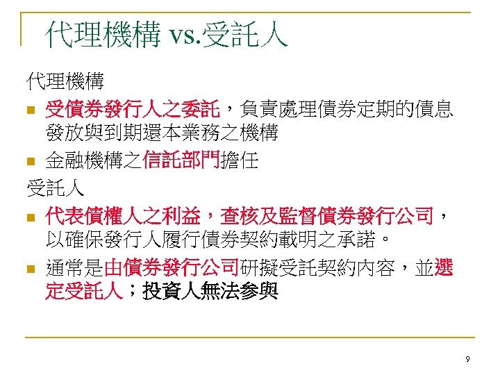 代理機構 vs. 受託人 代理機構 n 受債券發行人之委託，負責處理債券定期的債息 發放與到期還本業務之機構 n 金融機構之信託部門擔任 受託人 n 代表債權人之利益，查核及監督債券發行公司， 以確保發行人履行債券契約載明之承諾。 n
