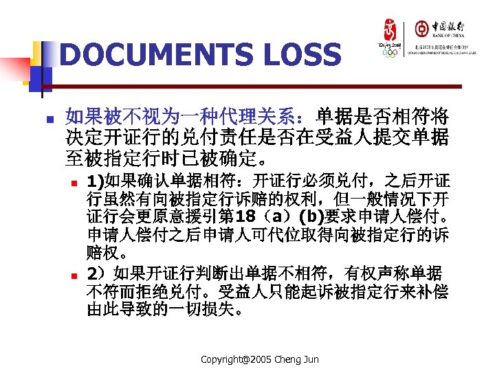 DOCUMENTS LOSS n 如果被不视为一种代理关系：单据是否相符将 决定开证行的兑付责任是否在受益人提交单据 至被指定行时已被确定。 n n 1)如果确认单据相符：开证行必须兑付，之后开证 行虽然有向被指定行诉赔的权利，但一般情况下开 证行会更原意援引第 18（a）(b)要求申请人偿付。 申请人偿付之后申请人可代位取得向被指定行的诉 赔权。