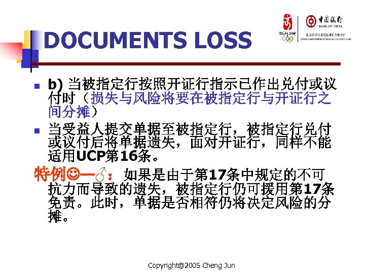 DOCUMENTS LOSS b) 当被指定行按照开证行指示已作出兑付或议 付时（损失与风险将要在被指定行与开证行之 间分摊） n 当受益人提交单据至被指定行，被指定行兑付 或议付后将单据遗失，面对开证行，同样不能 适用UCP第 16条。 特例 —♂：如果是由于第 17条中规定的不可