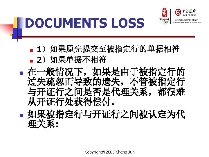 DOCUMENTS LOSS n n 1）如果原先提交至被指定行的单据相符 2）如果单据不相符 在一般情况下，如果是由于被指定行的 过失疏忽而导致的遗失，不管被指定行 与开证行之间是否是代理关系，都很难 从开证行处获得偿付。 如果被指定行与开证行之间被认定为代 理关系: Copyright@2005 Cheng