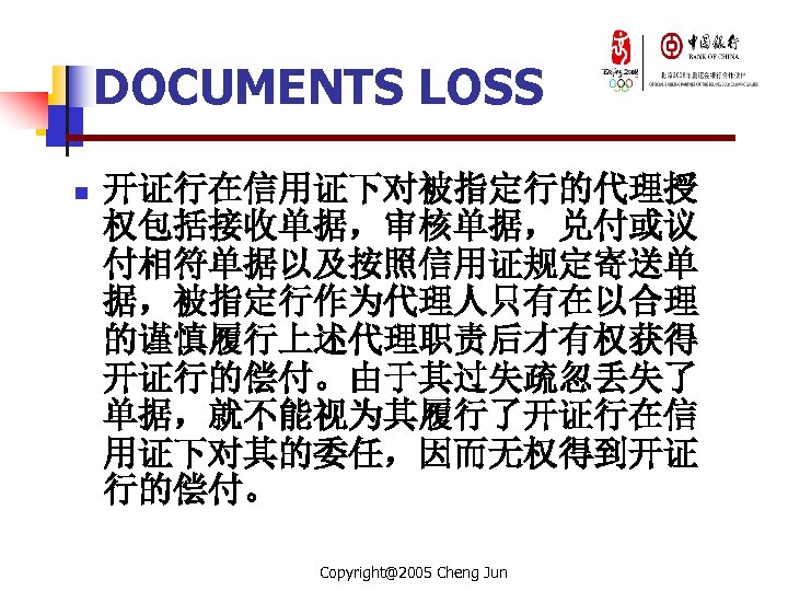 DOCUMENTS LOSS n 开证行在信用证下对被指定行的代理授 权包括接收单据，审核单据，兑付或议 付相符单据以及按照信用证规定寄送单 据，被指定行作为代理人只有在以合理 的谨慎履行上述代理职责后才有权获得 开证行的偿付。由于其过失疏忽丢失了 单据，就不能视为其履行了开证行在信 用证下对其的委任，因而无权得到开证 行的偿付。 Copyright@2005 Cheng
