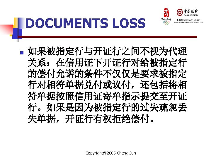 DOCUMENTS LOSS n 如果被指定行与开证行之间不视为代理 关系：在信用证下开证行对给被指定行 的偿付允诺的条件不仅仅是要求被指定 行对相符单据兑付或议付，还包括将相 符单据按照信用证寄单指示提交至开证 行。如果是因为被指定行的过失疏忽丢 失单据，开证行有权拒绝偿付。 Copyright@2005 Cheng Jun 