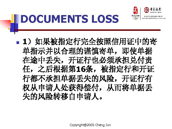 DOCUMENTS LOSS n 1）如果被指定行完全按照信用证中的寄 单指示并以合理的谨慎寄单，即使单据 在途中丢失，开证行也必须承担兑付责 任，之后根据第 16条，被指定行和开证 行都不承担单据丢失的风险，开证行有 权从申请人处获得偿付，从而将单据丢 失的风险转移自申请人。 Copyright@2005 Cheng Jun