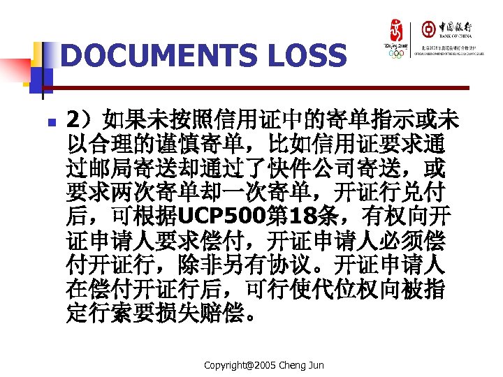 DOCUMENTS LOSS n 2）如果未按照信用证中的寄单指示或未 以合理的谨慎寄单，比如信用证要求通 过邮局寄送却通过了快件公司寄送，或 要求两次寄单却一次寄单，开证行兑付 后，可根据UCP 500第 18条，有权向开 证申请人要求偿付，开证申请人必须偿 付开证行，除非另有协议。开证申请人 在偿付开证行后，可行使代位权向被指 定行索要损失赔偿。