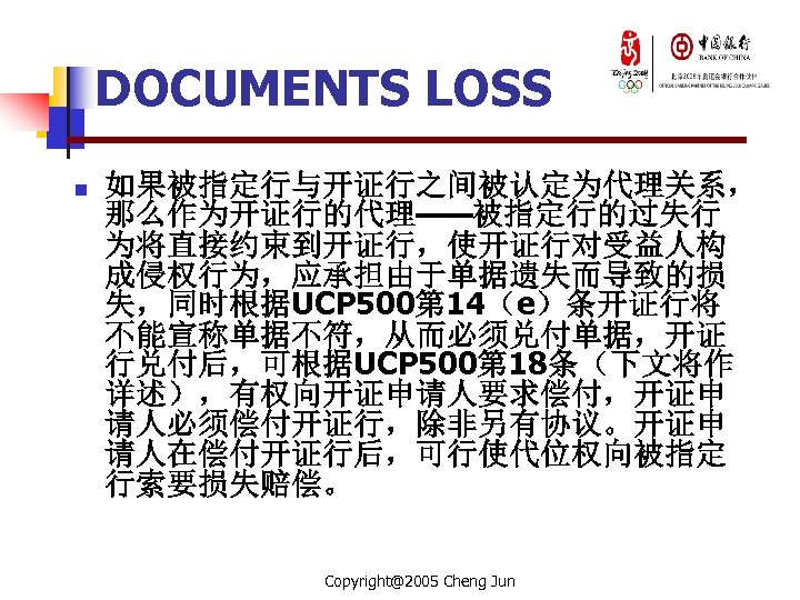 DOCUMENTS LOSS n 如果被指定行与开证行之间被认定为代理关系， 那么作为开证行的代理——被指定行的过失行 为将直接约束到开证行，使开证行对受益人构 成侵权行为，应承担由于单据遗失而导致的损 失，同时根据UCP 500第 14（e）条开证行将 不能宣称单据不符，从而必须兑付单据，开证 行兑付后，可根据UCP 500第 18条（下文将作