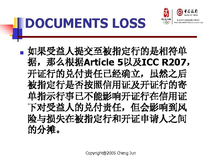 DOCUMENTS LOSS n 如果受益人提交至被指定行的是相符单 据，那么根据Article 5以及ICC R 207， 开证行的兑付责任已经确立，虽然之后 被指定行是否按照信用证及开证行的寄 单指示行事已不能影响开证行在信用证 下对受益人的兑付责任，但会影响到风 险与损失在被指定行和开证申请人之间 的分摊。