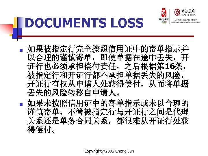 DOCUMENTS LOSS n n 如果被指定行完全按照信用证中的寄单指示并 以合理的谨慎寄单，即使单据在途中丢失，开 证行也必须承担偿付责任，之后根据第 16条， 被指定行和开证行都不承担单据丢失的风险， 开证行有权从申请人处获得偿付，从而将单据 丢失的风险转移自申请人。 如果未按照信用证中的寄单指示或未以合理的 谨慎寄单，不管被指定行与开证行之间是代理 关系还是单务合同关系，都很难从开证行处获