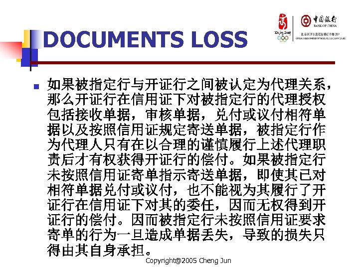 DOCUMENTS LOSS n 如果被指定行与开证行之间被认定为代理关系， 那么开证行在信用证下对被指定行的代理授权 包括接收单据，审核单据，兑付或议付相符单 据以及按照信用证规定寄送单据，被指定行作 为代理人只有在以合理的谨慎履行上述代理职 责后才有权获得开证行的偿付。如果被指定行 未按照信用证寄单指示寄送单据，即使其已对 相符单据兑付或议付，也不能视为其履行了开 证行在信用证下对其的委任，因而无权得到开 证行的偿付。因而被指定行未按照信用证要求 寄单的行为一旦造成单据丢失，导致的损失只