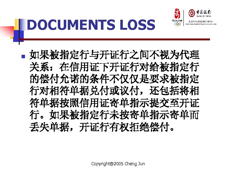DOCUMENTS LOSS n 如果被指定行与开证行之间不视为代理 关系：在信用证下开证行对给被指定行 的偿付允诺的条件不仅仅是要求被指定 行对相符单据兑付或议付，还包括将相 符单据按照信用证寄单指示提交至开证 行。如果被指定行未按寄单指示寄单而 丢失单据，开证行有权拒绝偿付。 Copyright@2005 Cheng Jun 