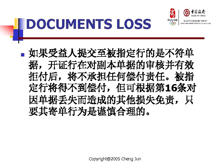 DOCUMENTS LOSS n 如果受益人提交至被指定行的是不符单 据，开证行在对副本单据的审核并有效 拒付后，将不承担任何偿付责任。被指 定行将得不到偿付，但可根据第 16条对 因单据丢失而造成的其他损失免责，只 要其寄单行为是谨慎合理的。 Copyright@2005 Cheng Jun 