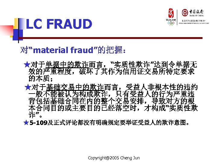 LC FRAUD 对“material fraud”的把握： ★对于单据中的欺诈而言，“实质性欺诈”达到令单据无 效的严重程度，破坏了其作为信用证交易所特定要求 的本质； ★对于基础交易中的欺诈而言，受益人非根本性的违约 一般不能被认为构成欺诈，只有受益人的行为严重违 背包括基础合同在内的整个交易安排，导致对方的根 本合同目的或主要目的已经落空时，才构成“实质性欺 诈”。 ★5 -109及正式评论都没有明确规定要举证受益人的欺诈意图。
