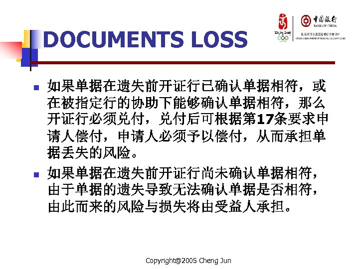 DOCUMENTS LOSS n n 如果单据在遗失前开证行已确认单据相符，或 在被指定行的协助下能够确认单据相符，那么 开证行必须兑付，兑付后可根据第 17条要求申 请人偿付，申请人必须予以偿付，从而承担单 据丢失的风险。 如果单据在遗失前开证行尚未确认单据相符， 由于单据的遗失导致无法确认单据是否相符， 由此而来的风险与损失将由受益人承担。 Copyright@2005