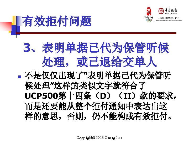 有效拒付问题 3、表明单据已代为保管听候 处理，或已退给交单人 n 不是仅仅出现了“表明单据已代为保管听 候处理”这样的类似文字就符合了 UCP 500第十四条（D）（II）款的要求， 而是还要能从整个拒付通知中表达出这 样的意思，否则，仍不能构成有效拒付。 Copyright@2005 Cheng Jun 