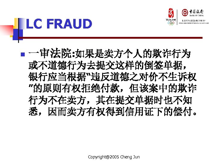 LC FRAUD n 一审法院: 如果是卖方个人的欺诈行为 或不道德行为去提交这样的倒签单据， 银行应当根据“违反道德之对价不生诉权 ”的原则有权拒绝付款，但该案中的欺诈 行为不在卖方，其在提交单据时也不知 悉，因而卖方有权得到信用证下的偿付。 Copyright@2005 Cheng Jun 