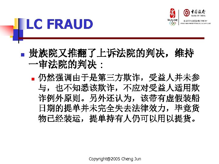 LC FRAUD n 贵族院又推翻了上诉法院的判决，维持 一审法院的判决 : n 仍然强调由于是第三方欺诈，受益人并未参 与，也不知悉该欺诈，不应对受益人适用欺 诈例外原则。另外还认为，该带有虚假装船 日期的提单并未完全失去法律效力，毕竟货 物已经装运，提单持有人仍可以用以提货。 Copyright@2005 Cheng