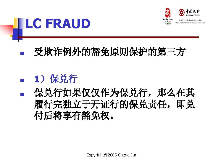 LC FRAUD n n n 受欺诈例外的豁免原则保护的第三方 1）保兑行 保兑行如果仅仅作为保兑行，那么在其 履行完独立于开证行的保兑责任，即兑 付后将享有豁免权。 Copyright@2005 Cheng Jun 