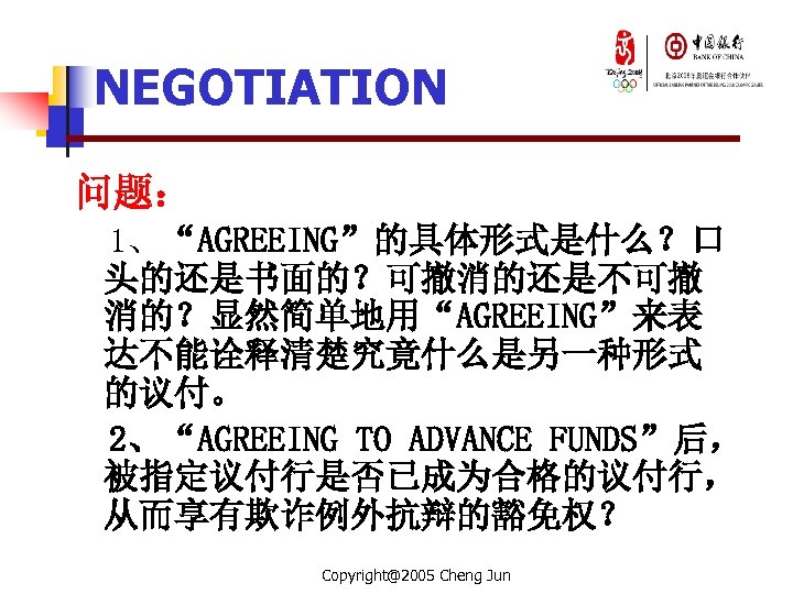NEGOTIATION 问题： 1、“AGREEING”的具体形式是什么？口 头的还是书面的？可撤消的还是不可撤 消的？显然简单地用“AGREEING”来表 达不能诠释清楚究竟什么是另一种形式 的议付。 2、“AGREEING TO ADVANCE FUNDS”后， 被指定议付行是否已成为合格的议付行， 从而享有欺诈例外抗辩的豁免权？ Copyright@2005
