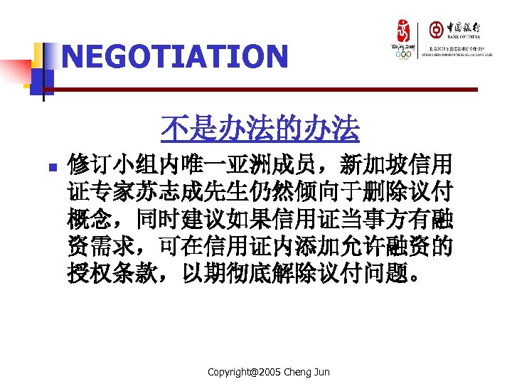 NEGOTIATION 不是办法的办法 n 修订小组内唯一亚洲成员，新加坡信用 证专家苏志成先生仍然倾向于删除议付 概念，同时建议如果信用证当事方有融 资需求，可在信用证内添加允许融资的 授权条款，以期彻底解除议付问题。 Copyright@2005 Cheng Jun 