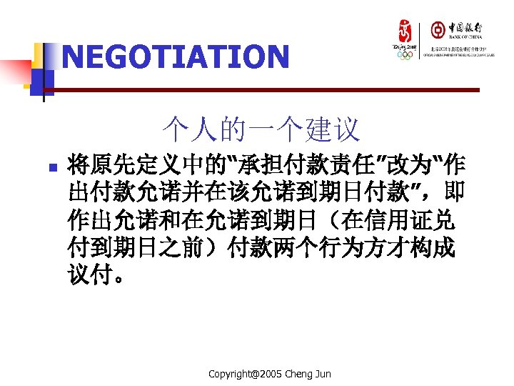 NEGOTIATION 个人的一个建议 n 将原先定义中的“承担付款责任”改为“作 出付款允诺并在该允诺到期日付款”，即 作出允诺和在允诺到期日（在信用证兑 付到期日之前）付款两个行为方才构成 议付。 Copyright@2005 Cheng Jun 