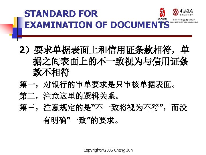STANDARD FOR EXAMINATION OF DOCUMENTS 2）要求单据表面上和信用证条款相符，单 据之间表面上的不一致视为与信用证条 款不相符 第一，对银行的审单要求是只审核单据表面。 第二，注意这里的逻辑关系。 第三，注意规定的是“不一致将视为不符”，而没 有明确“一致”的要求。 Copyright@2005 Cheng