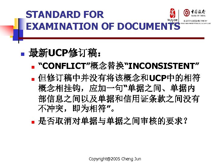 STANDARD FOR EXAMINATION OF DOCUMENTS n 最新UCP修订稿： n n n “CONFLICT”概念替换“INCONSISTENT” 但修订稿中并没有将该概念和UCP中的相符 概念相挂钩，应加一句“单据之间、单据内 部信息之间以及单据和信用证条款之间没有