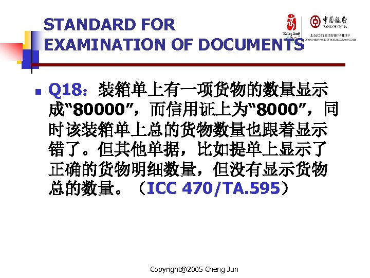 STANDARD FOR EXAMINATION OF DOCUMENTS n Q 18：装箱单上有一项货物的数量显示 成“ 80000”，而信用证上为“ 8000”，同 时该装箱单上总的货物数量也跟着显示 错了。但其他单据，比如提单上显示了 正确的货物明细数量，但没有显示货物