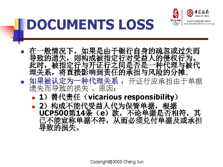 DOCUMENTS LOSS n n 在一般情况下，如果是由于银行自身的疏忽或过失而 导致的遗失，则构成被指定行对受益人的侵权行为。 此时，被指定行与开证行之间是否是一种代理与被代 理关系，将直接影响到责任的承担与风险的分摊。 如果被认定为一种代理关系 ：开证行应承担由于单据 遗失而导致的损失 。原因： n 1）替代责任（vicarious
